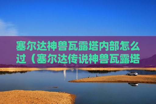 塞尔达神兽瓦露塔内部怎么过（塞尔达传说神兽瓦露塔内部怎么过）