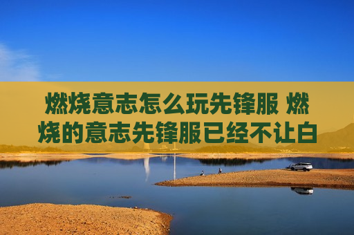 燃烧意志怎么玩先锋服 燃烧的意志先锋服已经不让白嫖玩了