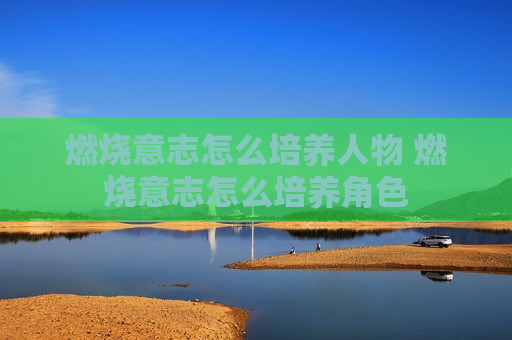 燃烧意志怎么培养人物 燃烧意志怎么培养角色