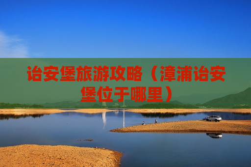诒安堡旅游攻略（漳浦诒安堡位于哪里）