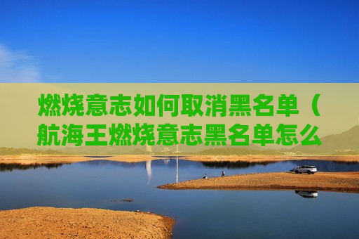 燃烧意志如何取消黑名单（航海王燃烧意志黑名单怎么解除）