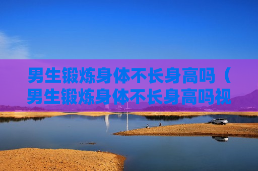 男生锻炼身体不长身高吗（男生锻炼身体不长身高吗视频）