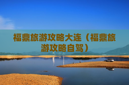 福鼎旅游攻略大连（福鼎旅游攻略自驾）