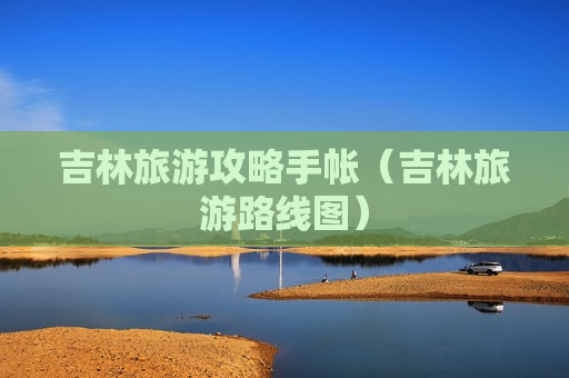 吉林旅游攻略手帐（吉林旅游路线图）