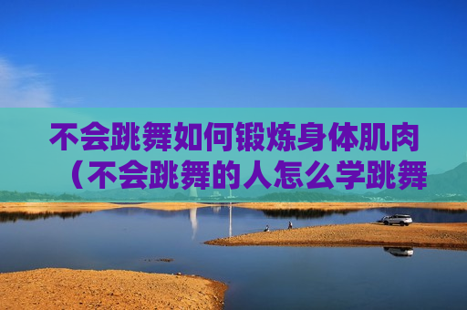 不会跳舞如何锻炼身体肌肉（不会跳舞的人怎么学跳舞）