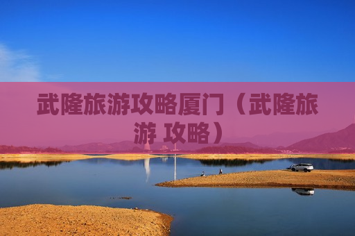 武隆旅游攻略厦门（武隆旅游 攻略）