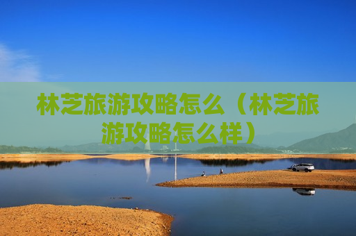 林芝旅游攻略怎么（林芝旅游攻略怎么样）