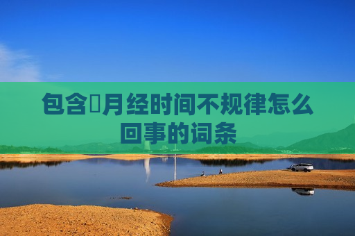 包含​月经时间不规律怎么回事的词条