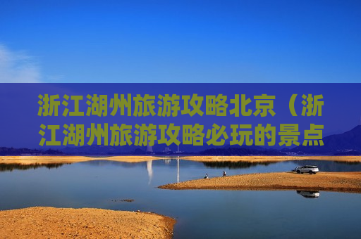 浙江湖州旅游攻略北京（浙江湖州旅游攻略必玩的景点）