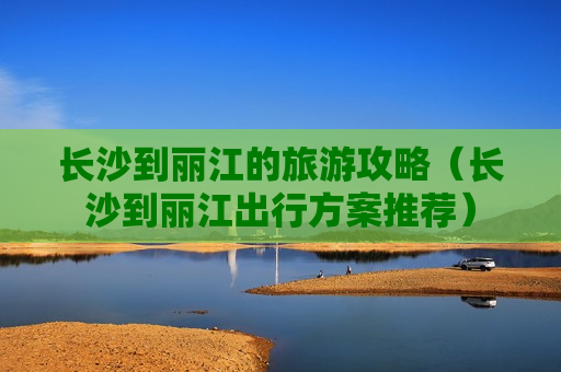 长沙到丽江的旅游攻略（长沙到丽江出行方案推荐）