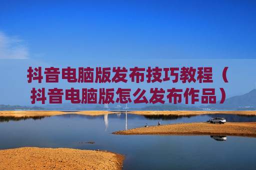 抖音电脑版发布技巧教程（抖音电脑版怎么发布作品）