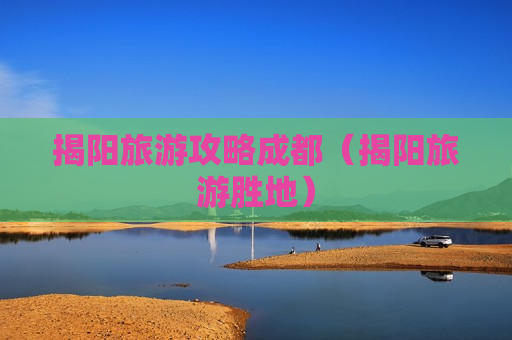 揭阳旅游攻略成都（揭阳旅游胜地）