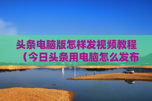 头条电脑版怎样发视频教程（今日头条用电脑怎么发布文章）