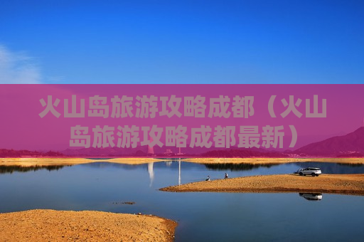 火山岛旅游攻略成都（火山岛旅游攻略成都最新）