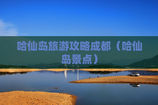 哈仙岛旅游攻略成都（哈仙岛景点）