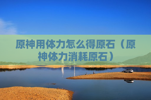 原神用体力怎么得原石（原神体力消耗原石）