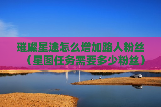 璀璨星途怎么增加路人粉丝（星图任务需要多少粉丝）