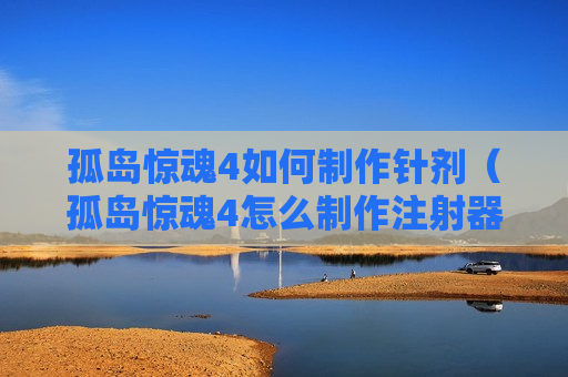 孤岛惊魂4如何制作针剂（孤岛惊魂4怎么制作注射器）