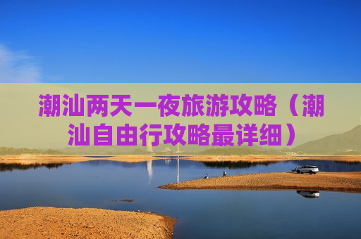 潮汕两天一夜旅游攻略（潮汕自由行攻略最详细）