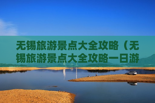 无锡旅游景点大全攻略（无锡旅游景点大全攻略一日游）