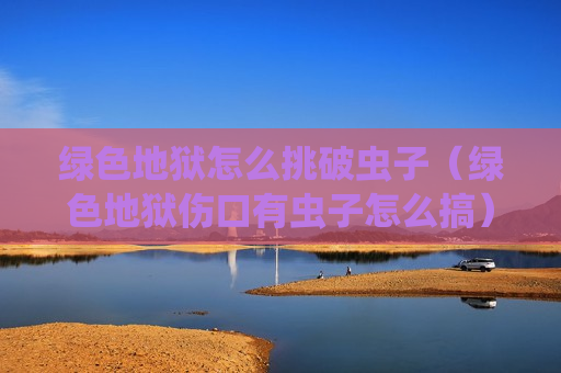 绿色地狱怎么挑破虫子（绿色地狱伤口有虫子怎么搞）