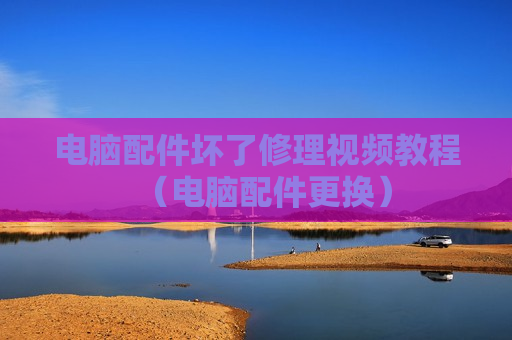电脑配件坏了修理视频教程（电脑配件更换）