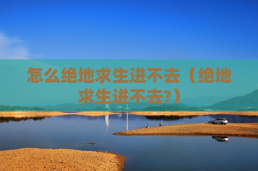 怎么绝地求生进不去（绝地求生进不去?）