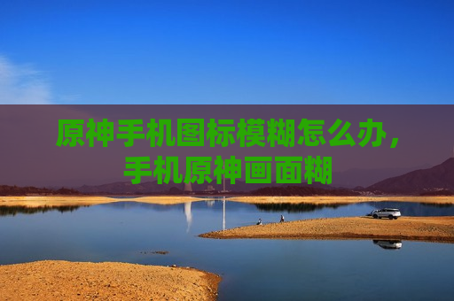原神手机图标模糊怎么办，手机原神画面糊