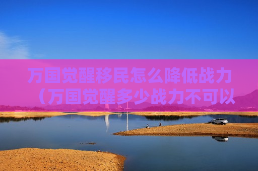 万国觉醒移民怎么降低战力（万国觉醒多少战力不可以移民）