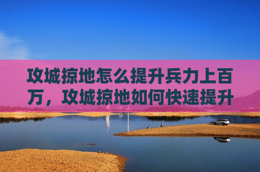 攻城掠地怎么提升兵力上百万，攻城掠地如何快速提升战力