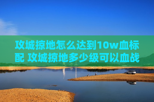 攻城掠地怎么达到10w血标配 攻城掠地多少级可以血战