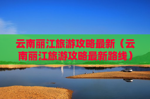 云南丽江旅游攻略最新（云南丽江旅游攻略最新路线）