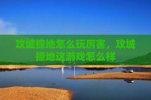 攻城掠地怎么玩厉害，攻城掠地这游戏怎么样