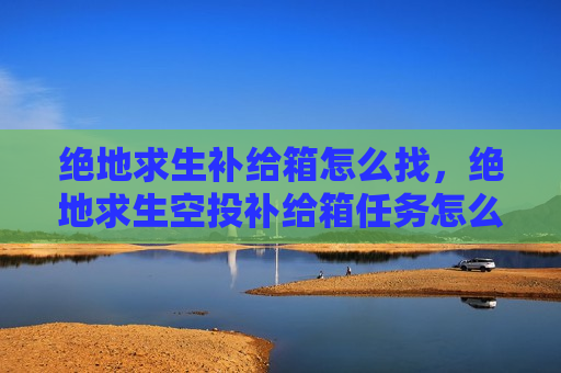 绝地求生补给箱怎么找，绝地求生空投补给箱任务怎么开