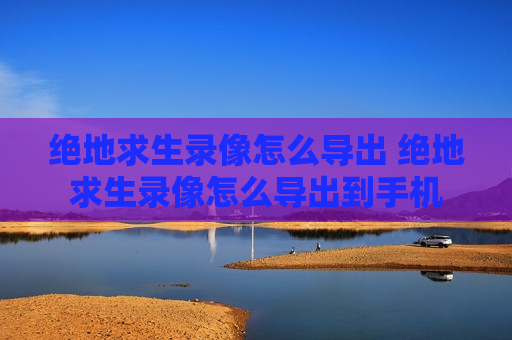 绝地求生录像怎么导出 绝地求生录像怎么导出到手机