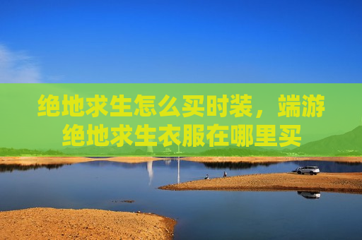 绝地求生怎么买时装，端游绝地求生衣服在哪里买