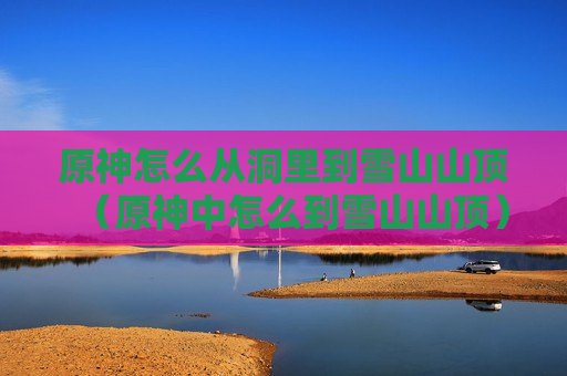原神怎么从洞里到雪山山顶（原神中怎么到雪山山顶）