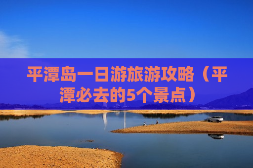 平潭岛一日游旅游攻略（平潭必去的5个景点）