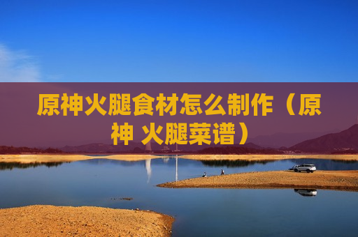 原神火腿食材怎么制作（原神 火腿菜谱）