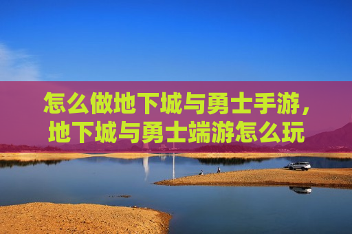 怎么做地下城与勇士手游，地下城与勇士端游怎么玩
