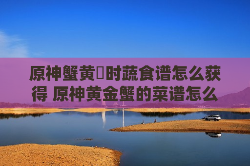 原神蟹黄焗时蔬食谱怎么获得 原神黄金蟹的菜谱怎么获得