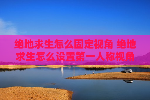 绝地求生怎么固定视角 绝地求生怎么设置第一人称视角范围