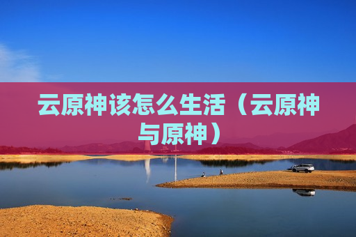云原神该怎么生活（云原神与原神）