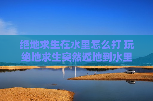 绝地求生在水里怎么打 玩绝地求生突然遁地到水里
