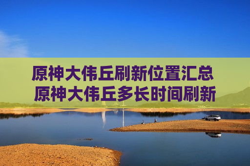 原神大伟丘刷新位置汇总 原神大伟丘多长时间刷新