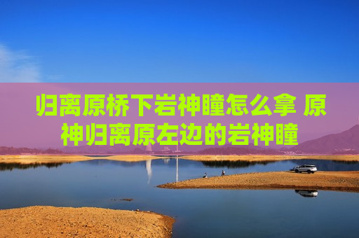 归离原桥下岩神瞳怎么拿 原神归离原左边的岩神瞳