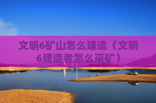 文明6矿山怎么建造（文明6建造者怎么采矿）