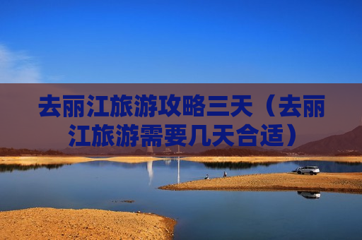 去丽江旅游攻略三天（去丽江旅游需要几天合适）