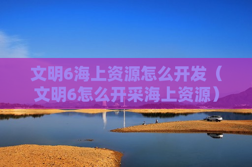 文明6海上资源怎么开发（文明6怎么开采海上资源）