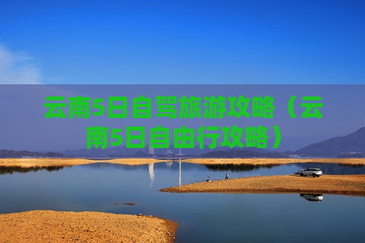 云南5日自驾旅游攻略（云南5日自由行攻略）